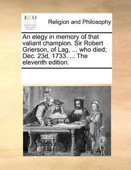 An elegy in memory of that valiant champion. Sir Robert Grierson, of Lag, ... who died; Dec. 23d, 1733. ... The eleventh edition.