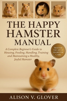 THE HAPPY HAMSTER MANUAL: A Complete Beginner’s Guide to Housing, Feeding, Handling, Training and Maintaining a Healthy, Joyful Hamster