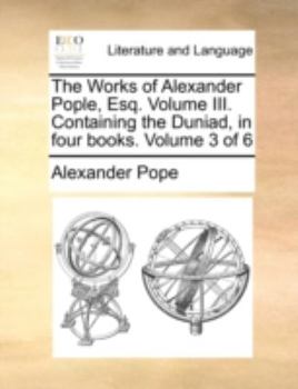 The Works of Alexander Pople, Esq. Volume III. Containing the Duniad, in four books. Volume 3 of 6