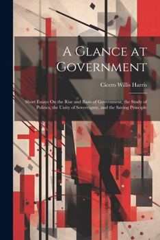 A Glance at Government: Short Essays On the Rise and Basis of Government, the Study of Politics, the Unity of Sovereignty, and the Saving Principle