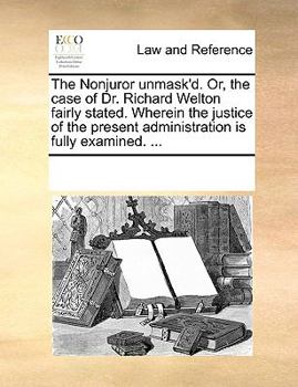 The Nonjuror unmask'd. Or, the case of Dr. Richard Welton fairly stated. Wherein the justice of the present administration is fully examined. ...