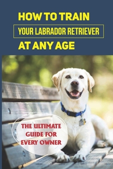 Paperback How To Train Your Labrador Retriever At Any Age: The Ultimate Guide For Every Owner: Clicker Training Lab Retriever Guide Book