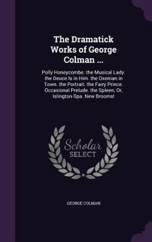 Hardcover The Dramatick Works of George Colman ...: Polly Honeycombe. the Musical Lady. the Deuce Is in Him. the Oxonian in Town. the Portrait. the Fairy Prince Book