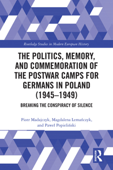 The Politics, Memory, and Commemoration of the Postwar Camps for Germans in Poland (1945-1949): Breaking the Conspiracy of Silence (Routledge Studies in Modern European History)