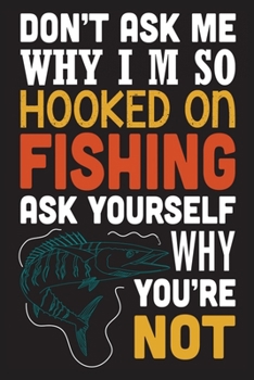 Don't ask me why i'm so hooked on fishing ask yourself why you're not: The Ultimate Fishing Logbook A Fishing Log and Record Book to Record Data ... rod, location for Avid Beach Fishing Anglers
