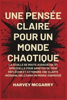 Une Pensée Claire pour un Monde Chaotique: La Feuille de Route Audacieuse et Spirituelle pour Arrêter de Trop Réfléchir et Atteindre une Clarté Inébranlable dans un Monde Submergé (French Edition)