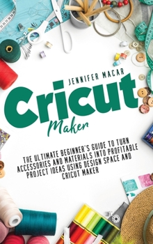 Cricut Maker: The Ultimate Beginner's Guide to Turn Accessories and Materials Into Profitable Project Ideas Using Design Space and Cricut Maker