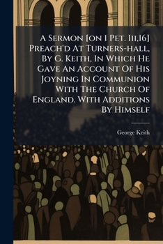 A Sermon [on 1 Pet. Iii,16] Preach'd At Turners-hall, By G. Keith, In Which He Gave An Account Of His Joyning In Communion With The Church Of England. With Additions By Himself
