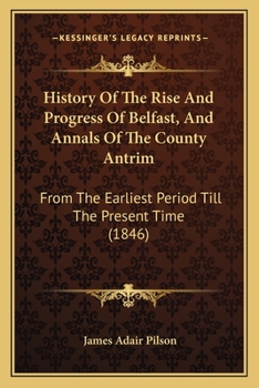 History Of The Rise And Progress Of Belfast, And Annals Of The County Antrim: From The Earliest Period Till The Present Time
