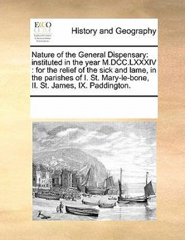 Nature of the General Dispensary: instituted in the year M.DCC.LXXXIV : for the relief of the sick and lame, in the parishes of I. St. Mary-le-bone, II. St. James, IX. Paddington.