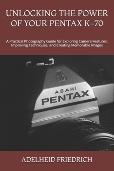 UNLOCKING THE POWER OF YOUR PENTAX K-70: A Practical Photography Guide for Exploring Camera Features, Improving Techniques, and Creating Memorable Images