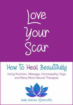 Love Your Scar: How to Heal Beautifully Using Nutrition, Massage, Homeopathy, Yoga and Many More Natural Therapies