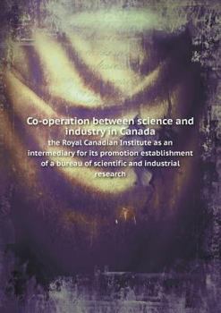Co-Operation Between Science and Industry in Canada the Royal Canadian Institute as an Intermediary for Its Promotion Establishment of a Bureau of Scientific and Industrial Research