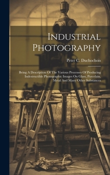 Hardcover Industrial Photography: Being A Description Of The Various Processes Of Producing Indestructible Photographic Images On Glass, Porcelain, Meta Book