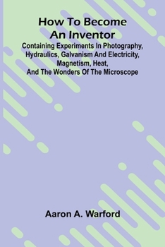 How to become an inventor: Containing experiments in photography, hydraulics, galvanism and electricity, magnetism, heat, and the wonders of the microscope