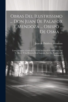Obras Del Ilustrissimo ... Don Juan De Palafox Y Mendoza ... Obispo ... De Osma ...: Tomo Primero: Contiene La Vida Interior Ò Confesiones Del V. ... De Principes, Y Subditos...