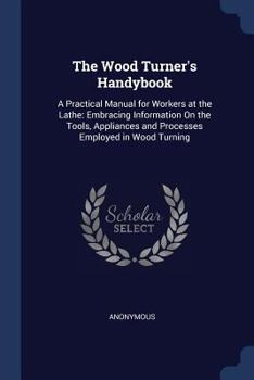 The Wood Turner's Handybook: A Practical Manual for Workers at the Lathe: Embracing Information on the Tools, Appliances and Processes Employed in Wood Turning