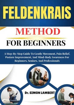 Feldenkrais Method For Beginners: A Step-By-Step Guide To Gentle Movement, Pain Relief, Posture Improvement, And Mind-Body Awareness For Beginners, Seniors, And Professionals