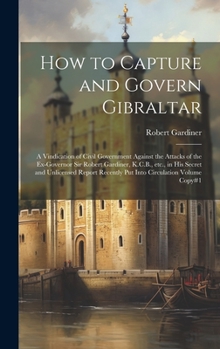Hardcover How to Capture and Govern Gibraltar: A Vindication of Civil Government Against the Attacks of the Ex-Governor Sir Robert Gardiner, K.C.B., etc., in hi Book