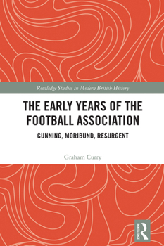 The Early Years of the Football Association: Cunning, Moribund, Resurgent (Routledge Studies in Modern British History)