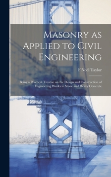 Masonry as Applied to Civil Engineering: Being a Practical Treatise on the Design and Construction of Engineering Works in Stone and Heavy Concrete