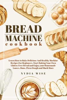 BREAD MACHINE COOKBOOK: Learn How to Bake Delicious And Healthy Machine Recipes For Beginners. Start Baking Your Own Gluten-Free Bread and Enjoy your Homemade Loaves, Buns, Piz