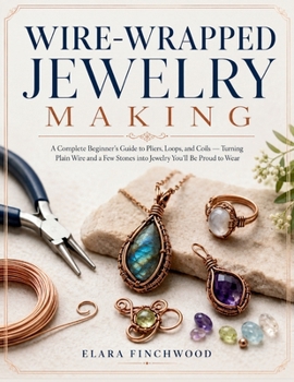 WIRE-WRAPPED JEWELRY MAKING: A Complete Beginner's Guide to Pliers, Loops, and Coils — Turning Plain Wire and a Few Stones into Jewelry You'll Be Proud to Wear
