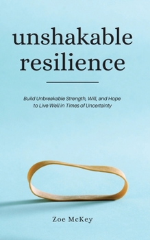 Unshakable Resilience: Build Unbreakable Strength, Will, and Hope to Live Well in Times of Uncertainty