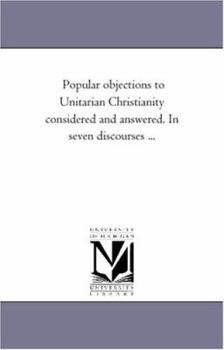 Popular objections to Unitarian Christianity considered and answered. In seven discourses ...