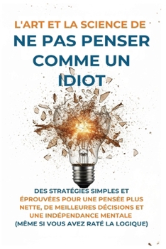 L'Art Et la Science de Ne Pas Penser Comme un Idiot: Des Stratégies Simples et Éprouvées pour une Pensée Plus Nette, de Meilleures Décisions et une In