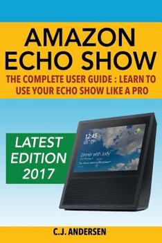 Paperback Amazon Echo Show - The Complete User Guide: Learn to Use Your Echo Show Like A Pro (Alexa & Echo Show Setup and Tips) Book