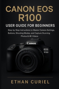 Canon EOS R100: User Guide for Beginners: Step-by-Step Instructions to Master Camera Settings, Buttons, Shooting Modes, and Capture Stunning Photos & 4K Videos