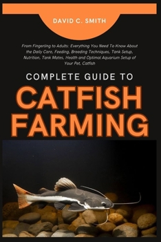 COMPLETE GUIDE TO CATFISH FARMING: From Fingerling to Adults: Everything You Need To Know About the Daily Care, Feeding, Breeding Techniques, Tank Setup, Nutrition, Tank Mates, Health and Optimal Aqua