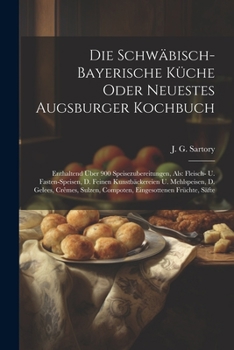 Die Schwäbisch-bayerische Küche Oder Neuestes Augsburger Kochbuch: Enthaltend Über 900 Speisezubereitungen, Als: Fleisch- U. Fasten-speisen, D. Feinen ... Compoten, Eingesottenen Früchte, Säfte