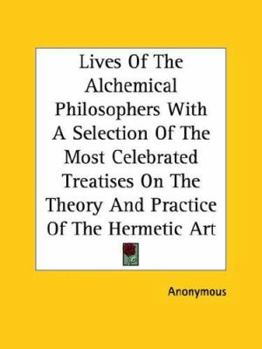 Lives Of The Alchemical Philosophers With A Selection Of The Most Celebrated Treatises On The Theory And Practice Of The Hermetic Art