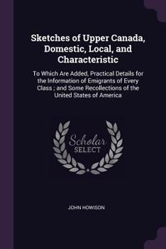 Paperback Sketches of Upper Canada, Domestic, Local, and Characteristic: To Which Are Added, Practical Details for the Information of Emigrants of Every Class; Book