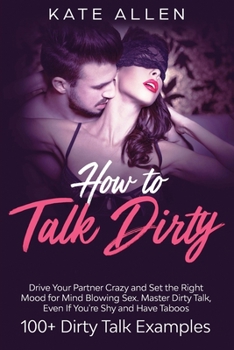 Paperback How to Talk Dirty: Drive Your Partner Crazy and Set the Right Mood for Mind- Blowing Sex Master Dirty Talk, Even If You Are Shy and Have Book