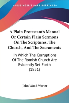 Paperback A Plain Protestant's Manual Or Certain Plain Sermons On The Scriptures, The Church, And The Sacraments: In Which The Corruptions Of The Romish Church Book