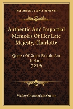 Authentic and Impartial Memoirs of Her Late Majesty, Charlotte: Queen of Great Britain and Ireland, Containing a Faithful Retrospect of Her Early ... Funeral Obsequies, &c. &c. Interspersed With