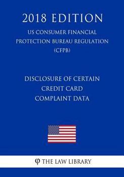 Paperback Disclosure of Certain Credit Card Complaint Data (US Consumer Financial Protection Bureau Regulation) (CFPB) (2018 Edition) Book