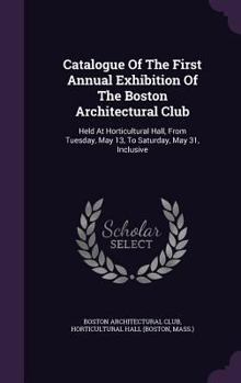 Hardcover Catalogue of the First Annual Exhibition of the Boston Architectural Club: Held at Horticultural Hall, from Tuesday, May 13, to Saturday, May 31, Incl Book