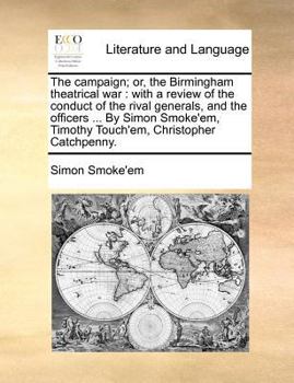 The Campaign; or, the Birmingham Theatrical War: With a Review of the Conduct of the Rival Generals, and the Officers ... By Simon Smoke'em, Timothy Touch'em, Christopher Catchpenny
