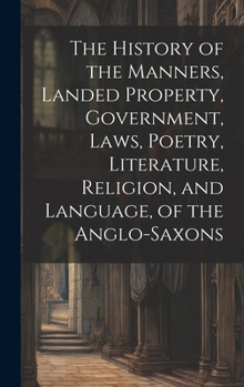 Hardcover The History of the Manners, Landed Property, Government, Laws, Poetry, Literature, Religion, and Language, of the Anglo-Saxons Book