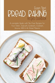 Bread Baking Recipes Cookbook: A Complete Guide with No-Fuss Recipes for Your Oster, Zojirushi, Sunbeam, Cuisinart, Secura, KBS and All Bread Makers