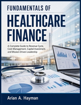 FUNDAMENTALS OF HEALTHCARE FINANCE: A Complete Guide to Revenue Cycle, Cost Management, Capital Investment, and Mission-Driven Leadership