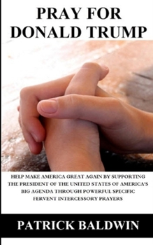 Pray for Donald Trump: Help Make America Great Again by Supporting the President of the United States of America's Big Agenda through Powerful Specific Fervent Intercessory Prayers