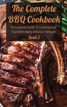 The Complete BBQ Cookbook Book 2: An Inspiring Guide To Cooking Over Coal With Many Delicious Recipes