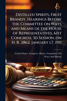 Distilled Spirits, Fruit Brandy. Hearings Before the Committee on Ways and Means of the House of Representatives, 61st Congress, 3d Session, on H. R. 2862. January l7, 1911