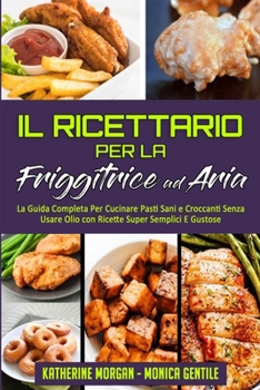 Il Ricettario per la Friggitrice ad Aria: La Guida Completa Per Cucinare Pasti Sani e Croccanti Senza Usare Olio con Ricette Super Semplici E Gustose ... Cookbook) (Italian Version)
