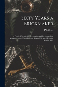Sixty Years a Brickmaker: A Practical Treatise on Brickmaking and Burning and the Management and Use of Different Kinds of Clays and Kilns for Burning Brick - Scholar's Choice Edition